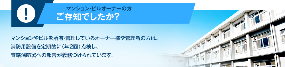 マンション・ビルオーナーの方ご存知でしたか？マンションやビルを所有・管理しているオーナー様や管理者の方は、消防用設備を定期的に（年2回）点検し、管轄消防署への報告が義務づけられています。